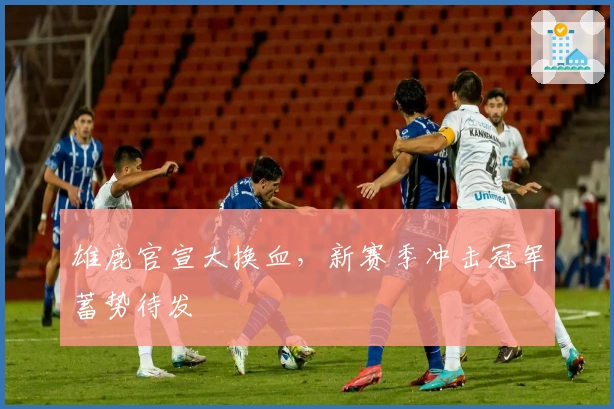雄鹿官宣大换血，新赛季冲击冠军蓄势待发