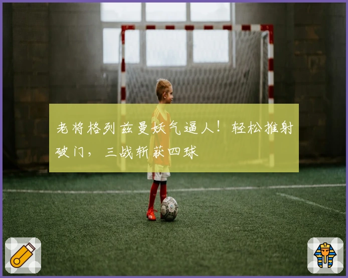 老将格列兹曼妖气逼人！轻松推射破门，三战斩获四球