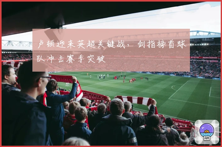 卢顿迎来英超关键战，剑指榜首球队冲击赛季突破