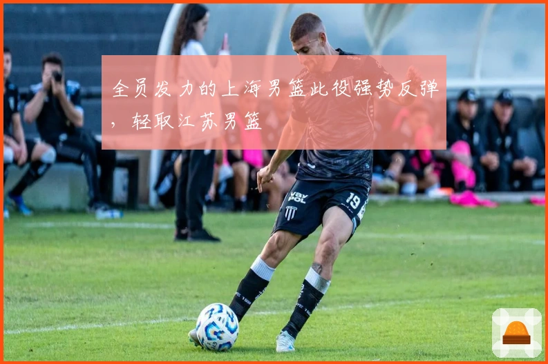 全员发力的上海男篮此役强势反弹，轻取江苏男篮