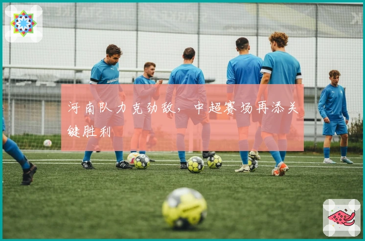 河南队力克劲敌，中超赛场再添关键胜利