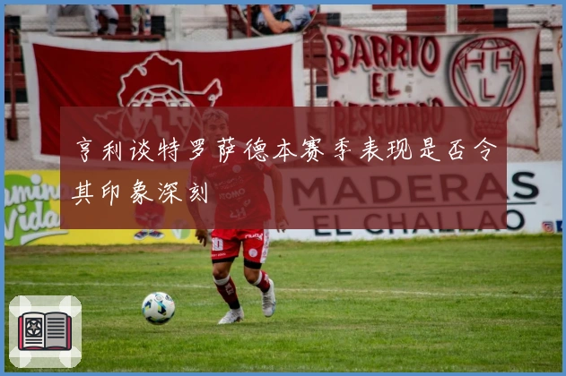 亨利谈特罗萨德本赛季表现是否令其印象深刻