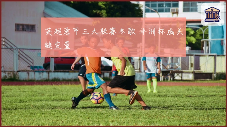 英超意甲三大联赛冬歇 非洲杯成关键变量