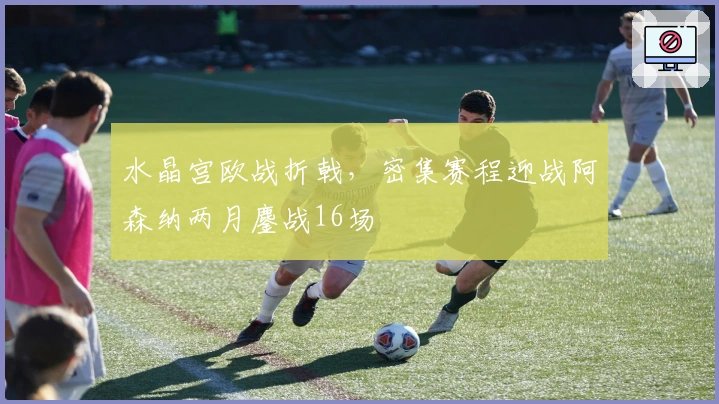 水晶宫欧战折戟，密集赛程迎战阿森纳两月鏖战16场