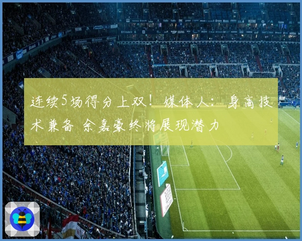 连续5场得分上双！媒体人：身高技术兼备 余嘉豪终将展现潜力
