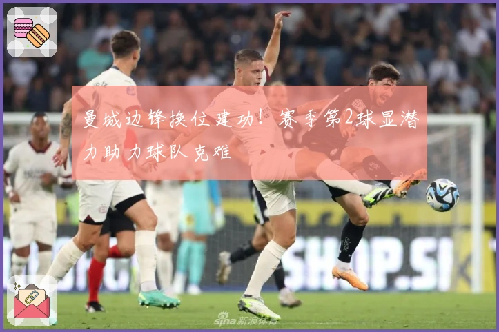 曼城边锋换位建功！赛季第2球显潜力助力球队克难