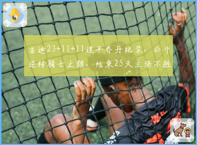 吉迪23+11+11追平乔丹纪录，公牛逆转骑士止颓，结束25天主场不胜