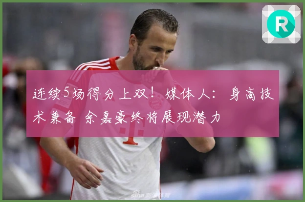 连续5场得分上双！媒体人：身高技术兼备 余嘉豪终将展现潜力
